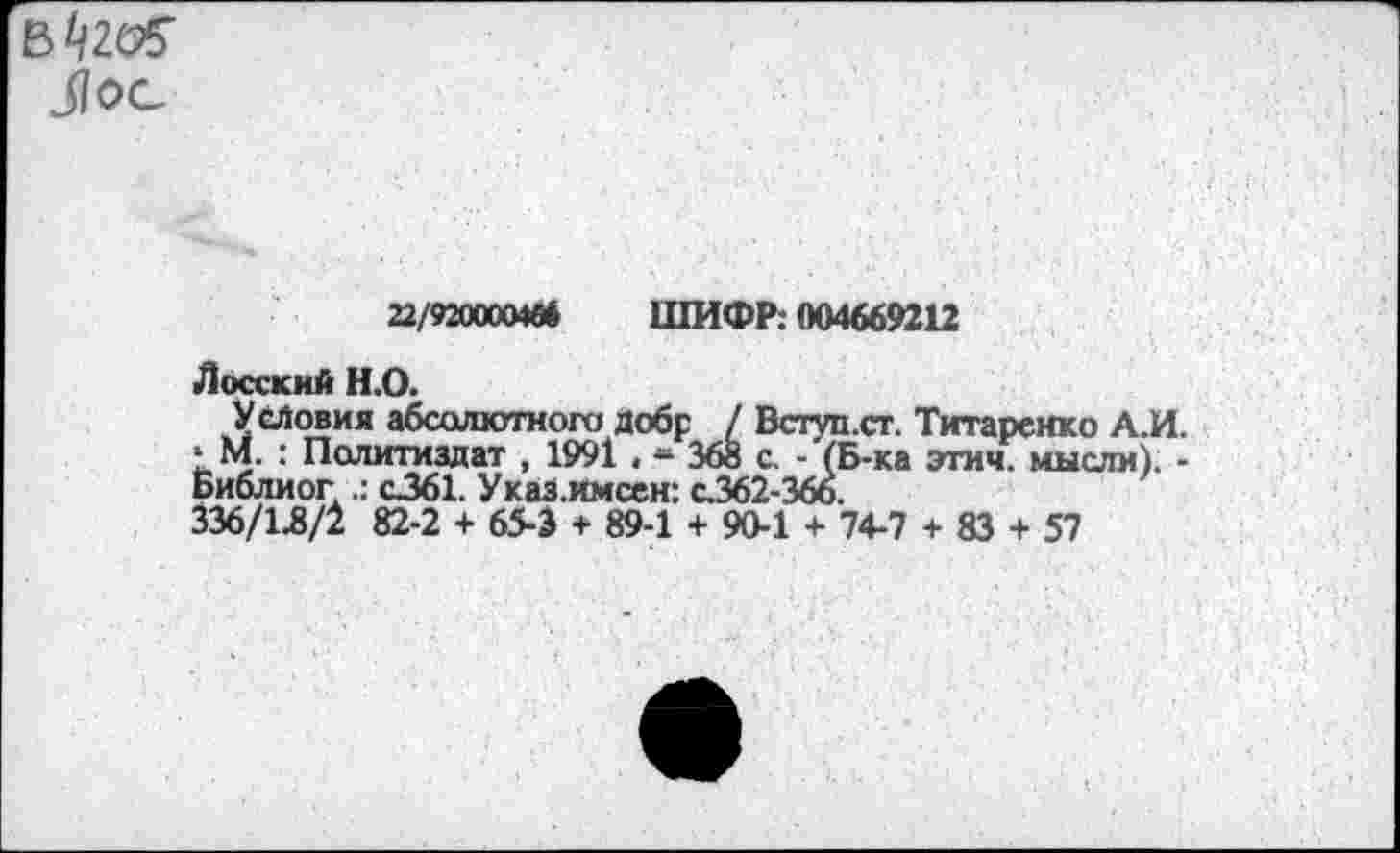 ﻿31ос
22/9200004« ШИФР: 004669212
Лосский Н.О.
Условия абсолютного добр / Бступ.ст. Титаренко А.И. * М. : Политиздат , 1991 , ж 368 с. - (Б-ка этич. мысли). -Библиог с361. Указ.имсен: с.362-366.
336/1Л/2 82-2 + 65-3 + 89-1 + 90-1 + 74-7 + 83 + 57